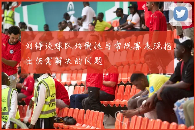 刘铮谈球队均衡性与常规赛表现指出仍需解决的问题