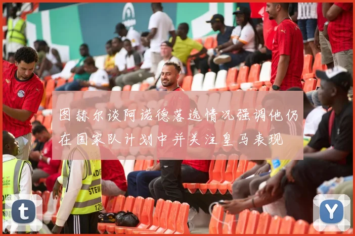 图赫尔谈阿诺德落选情况强调他仍在国家队计划中并关注皇马表现