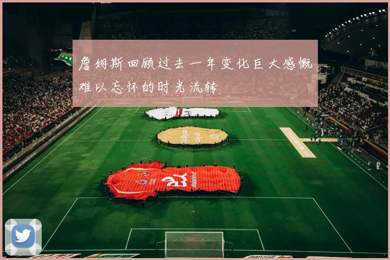 詹姆斯回顾过去一年变化巨大感慨难以忘怀的时光流转