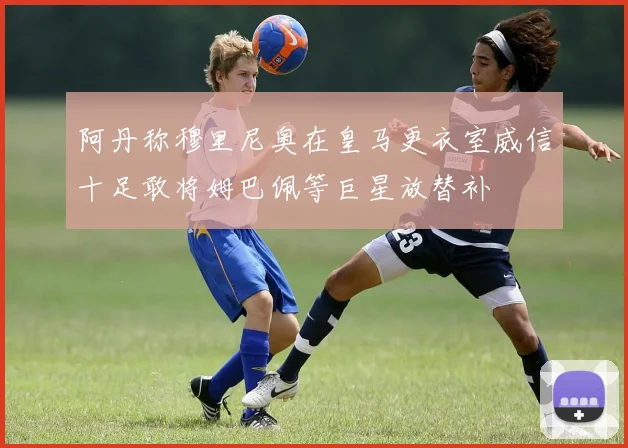 阿丹称穆里尼奥在皇马更衣室威信十足敢将姆巴佩等巨星放替补
