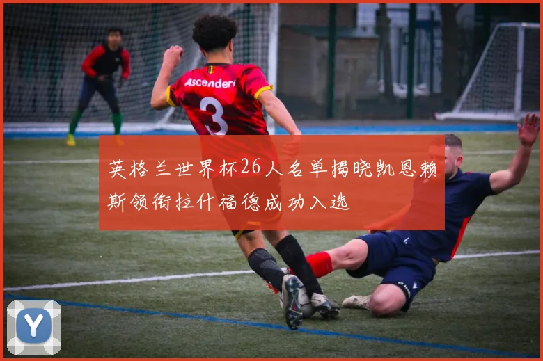 英格兰世界杯26人名单揭晓凯恩赖斯领衔拉什福德成功入选