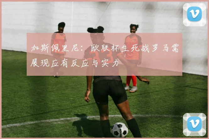 加斯佩里尼：欧联杯生死战罗马需展现应有反应与实力