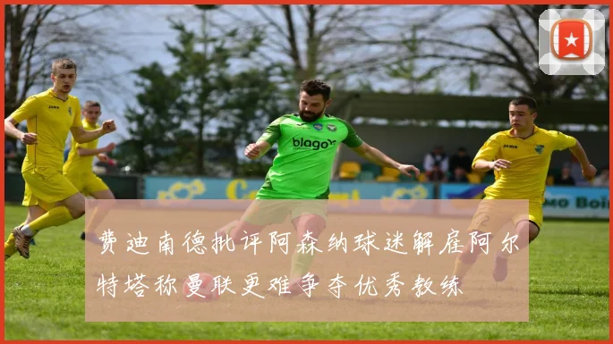 费迪南德批评阿森纳球迷解雇阿尔特塔称曼联更难争夺优秀教练