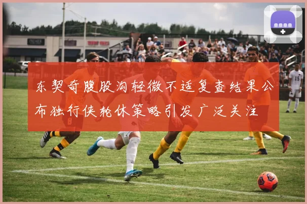 东契奇腹股沟轻微不适复查结果公布独行侠轮休策略引发广泛关注