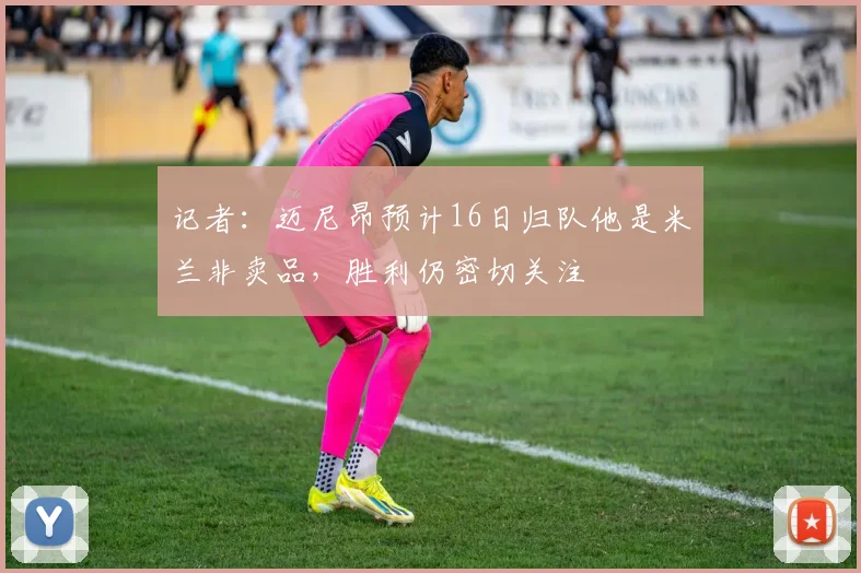记者：迈尼昂预计16日归队他是米兰非卖品，胜利仍密切关注