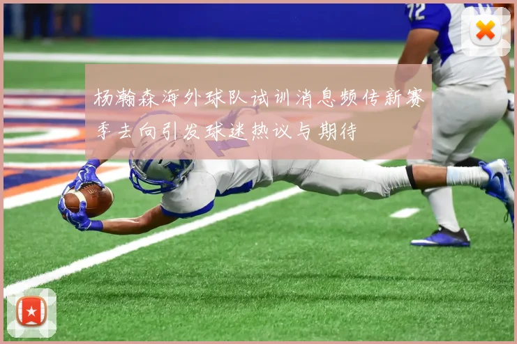 杨瀚森海外球队试训消息频传新赛季去向引发球迷热议与期待