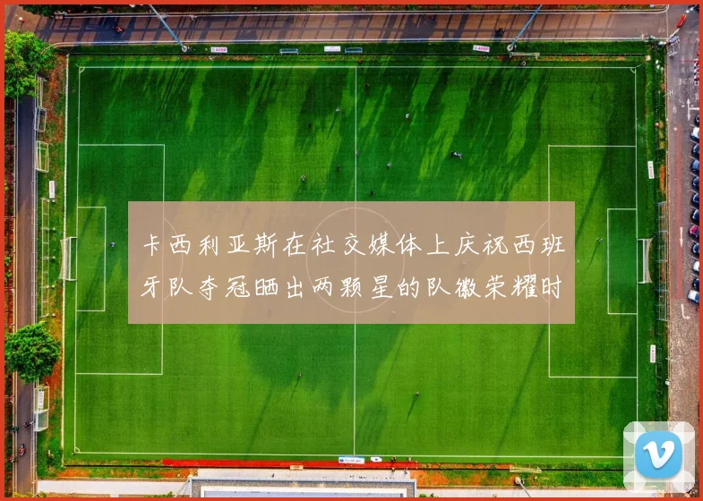卡西利亚斯在社交媒体上庆祝西班牙队夺冠晒出两颗星的队徽荣耀时刻