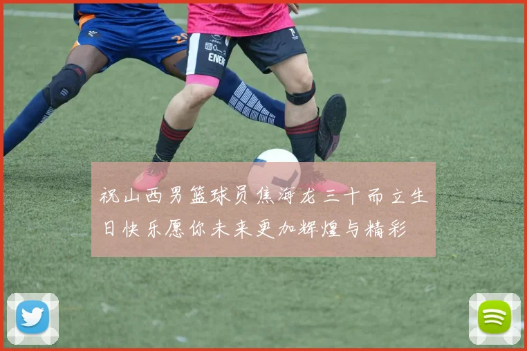 祝山西男篮球员焦海龙三十而立生日快乐愿你未来更加辉煌与精彩