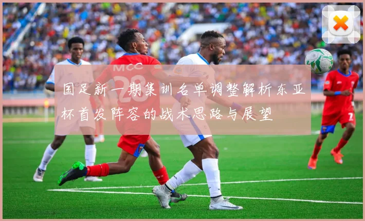 国足新一期集训名单调整解析东亚杯首发阵容的战术思路与展望