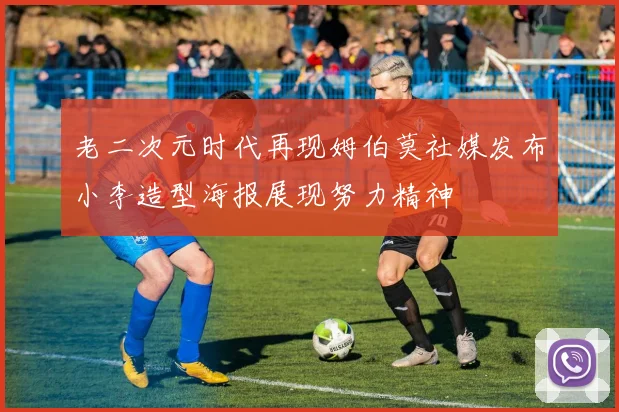 老二次元时代再现姆伯莫社媒发布小李造型海报展现努力精神