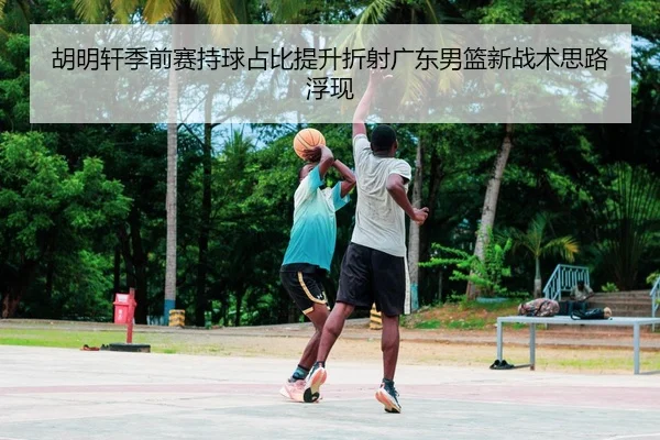 胡明轩季前赛持球占比提升折射广东男篮新战术思路浮现